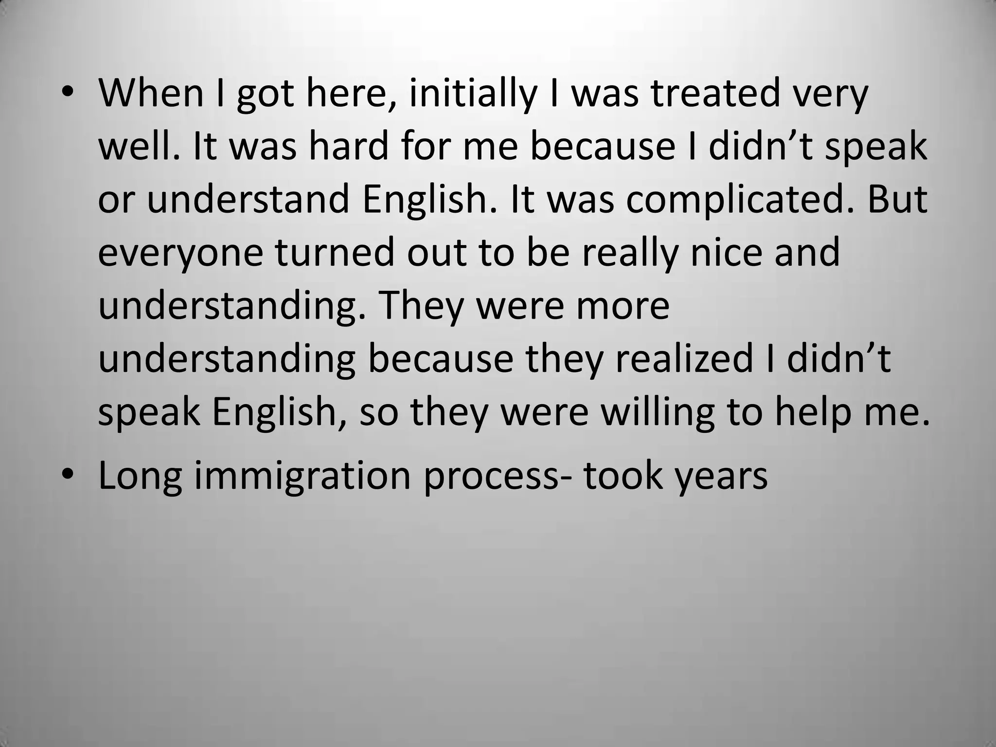 • When I got here, initially I was treated very
  well. It was hard for me because I didn’t speak
  or understand English. It was complicated. But
  everyone turned out to be really nice and
  understanding. They were more
  understanding because they realized I didn’t
  speak English, so they were willing to help me.
• Long immigration process- took years
 