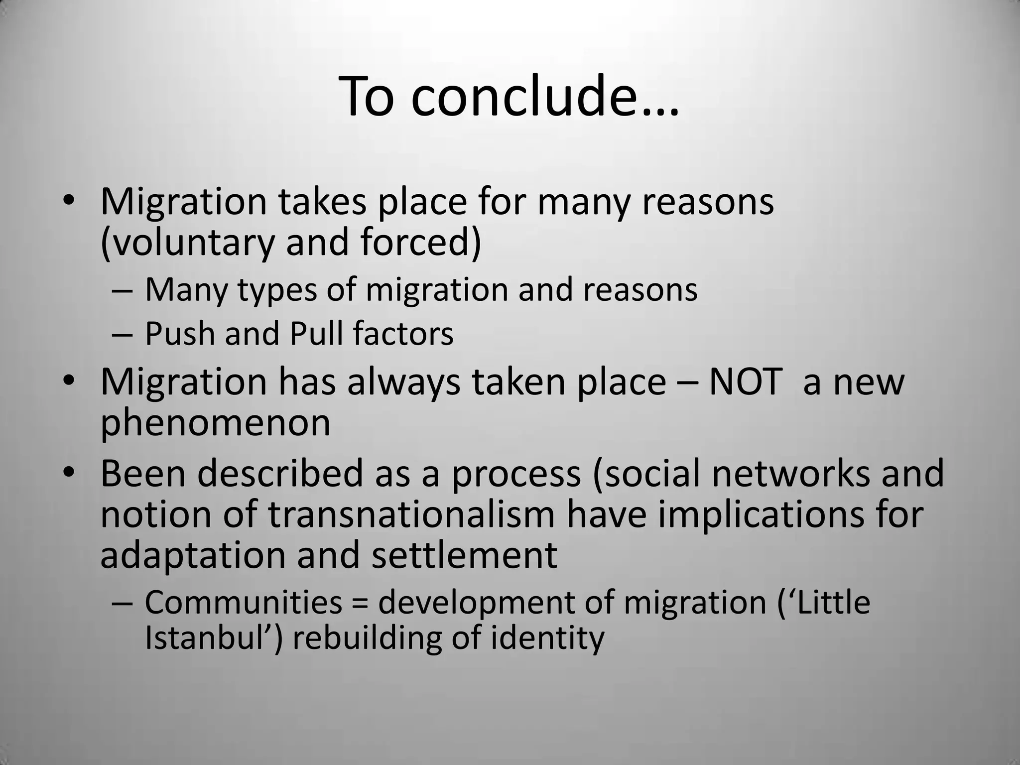 To conclude…
• Migration takes place for many reasons
  (voluntary and forced)
  – Many types of migration and reasons
  – Push and Pull factors
• Migration has always taken place – NOT a new
  phenomenon
• Been described as a process (social networks and
  notion of transnationalism have implications for
  adaptation and settlement
  – Communities = development of migration (‘Little
    Istanbul’) rebuilding of identity
 