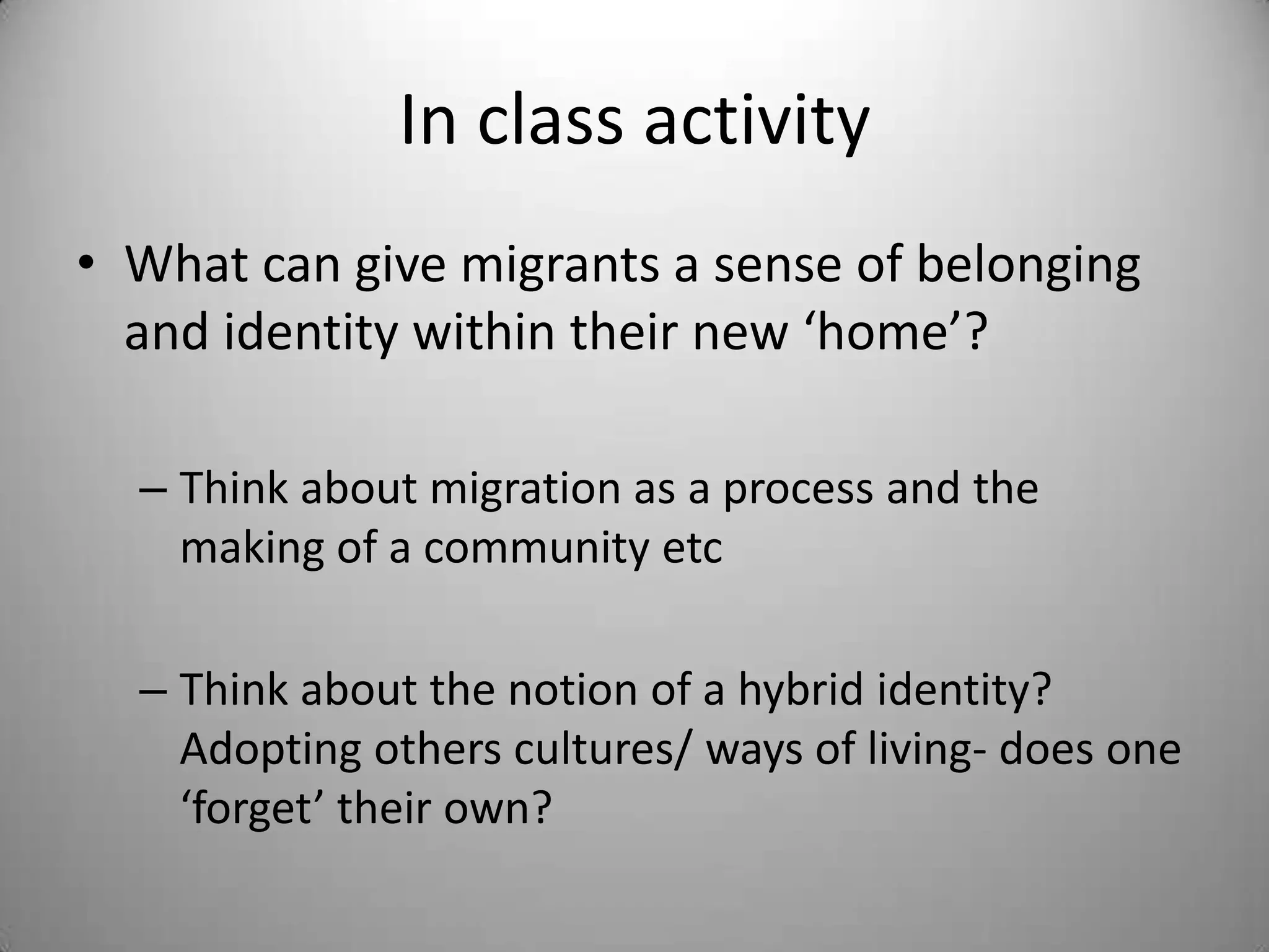In class activity
• What can give migrants a sense of belonging
  and identity within their new ‘home’?

  – Think about migration as a process and the
    making of a community etc

  – Think about the notion of a hybrid identity?
    Adopting others cultures/ ways of living- does one
    ‘forget’ their own?
 