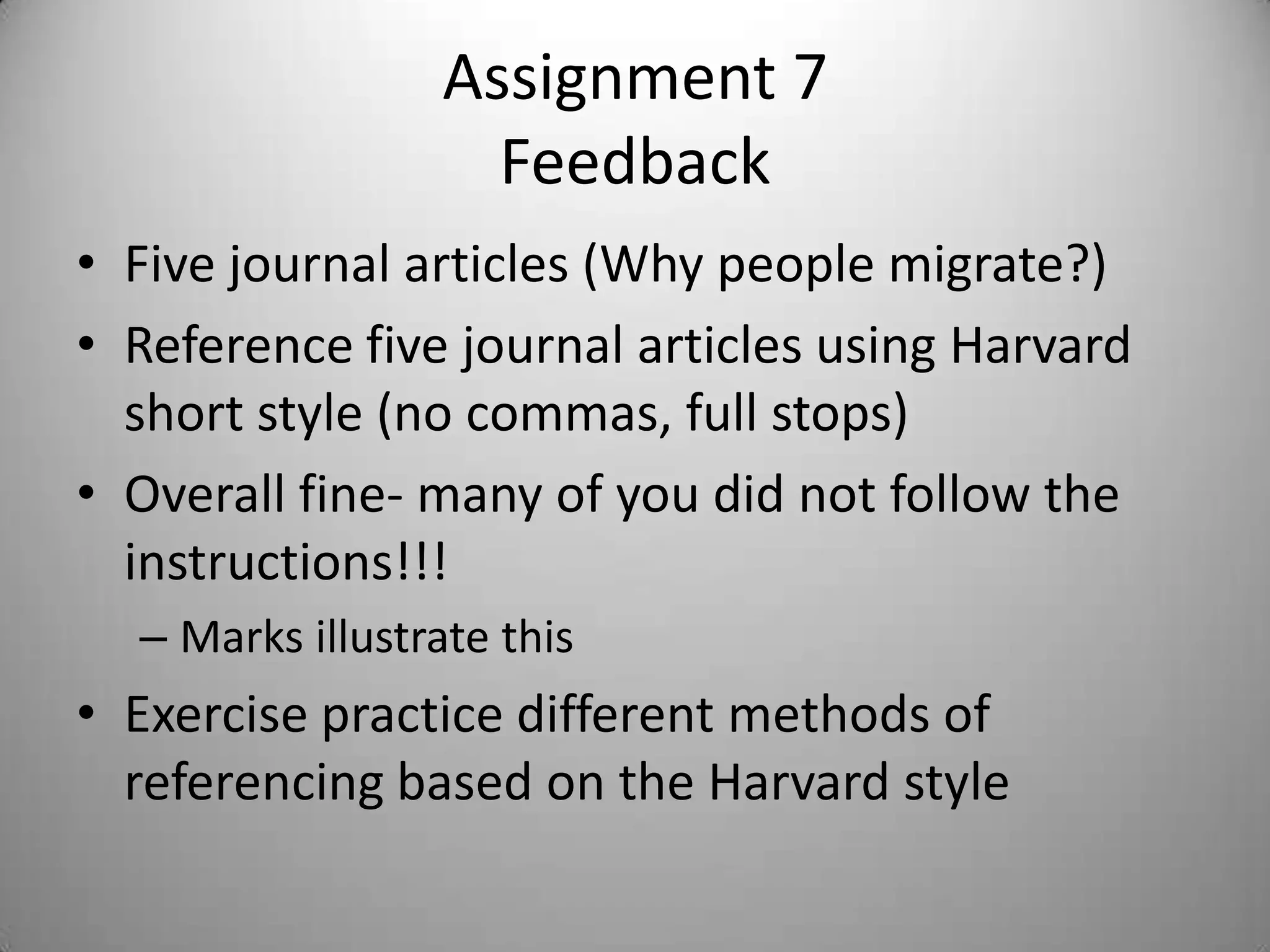 Assignment 7
                    Feedback
• Five journal articles (Why people migrate?)
• Reference five journal articles using Harvard
  short style (no commas, full stops)
• Overall fine- many of you did not follow the
  instructions!!!
  – Marks illustrate this
• Exercise practice different methods of
  referencing based on the Harvard style
 