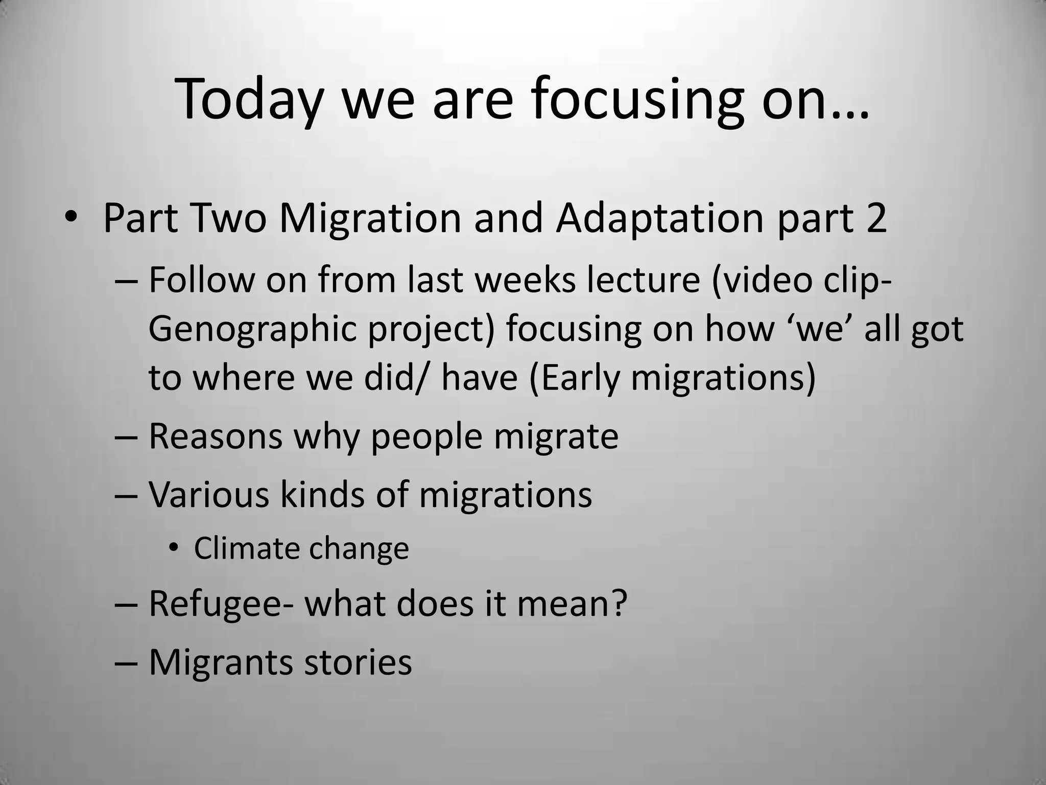 Today we are focusing on…
• Part Two Migration and Adaptation part 2
  – Follow on from last weeks lecture (video clip-
    Genographic project) focusing on how ‘we’ all got
    to where we did/ have (Early migrations)
  – Reasons why people migrate
  – Various kinds of migrations
     • Climate change
  – Refugee- what does it mean?
  – Migrants stories
 