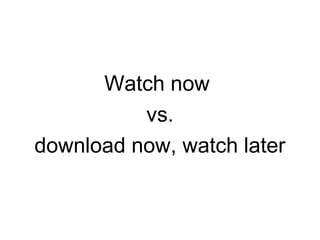 Watch now
vs.
download now, watch later
 
