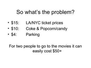 So whats the problem?
? $15: LA/NYC ticket prices
? $10: Coke & Popcorn/candy
? $4: Parking
For two people to go to the movies it can
easily cost $50+
 