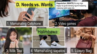 D. Needs vs. Wants
1. Mamahaling Cellphone
Halimbawa:
2. Video games
3. Milk Tea 4. Mamahaling sapatos 5. Luxury Bag
Kagustuhan (WANTS) Ito ang mga
bagay na gusto lamang ngunit maaaring
mabuhay kahit wala nito.
 