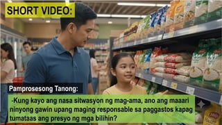SHORT VIDEO:
Pamprosesong Tanong:
-Kung kayo ang nasa sitwasyon ng mag-ama, ano ang maaari
ninyong gawin upang maging responsable sa paggastos kapag
tumataas ang presyo ng mga bilihin?
 