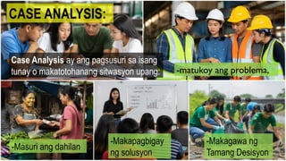 CASE ANALYSIS:
Case Analysis ay ang pagsusuri sa isang
tunay o makatotohanang sitwasyon upang: -matukoy ang problema,
-Masuri ang dahilan
-Makapagbigay
ng solusyon
-Makagawa ng
Tamang Desisyon
 