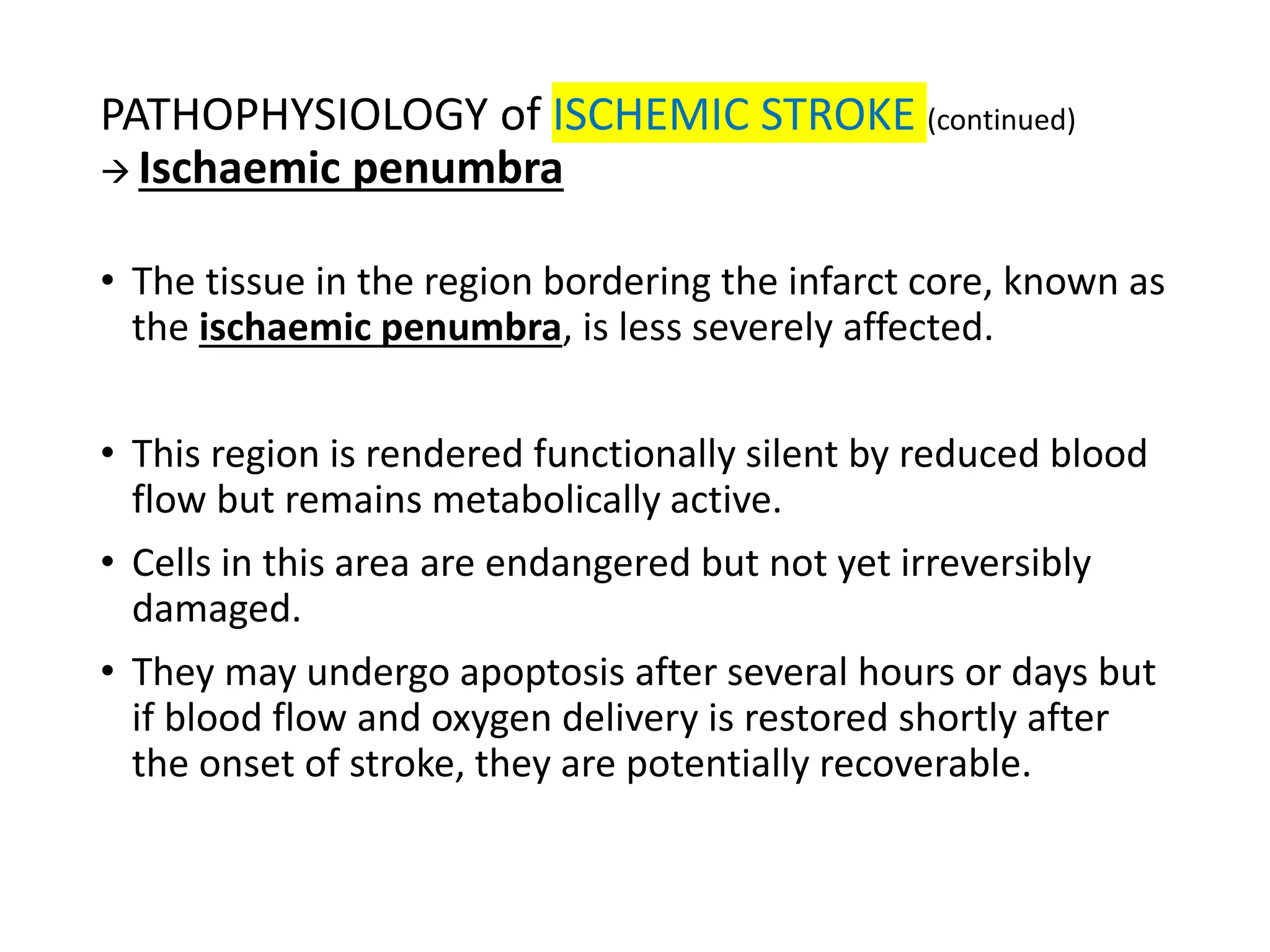 PATHOPHYSIOLOGY of ISCHEMIC STROKE (continued)
→ Ischaemic penumbra
• The tissue in the region bordering the infarct core, known as
the ischaemic penumbra, is less severely affected.
• This region is rendered functionally silent by reduced blood
flow but remains metabolically active.
• Cells in this area are endangered but not yet irreversibly
damaged.
• They may undergo apoptosis after several hours or days but
if blood flow and oxygen delivery is restored shortly after
the onset of stroke, they are potentially recoverable.
 