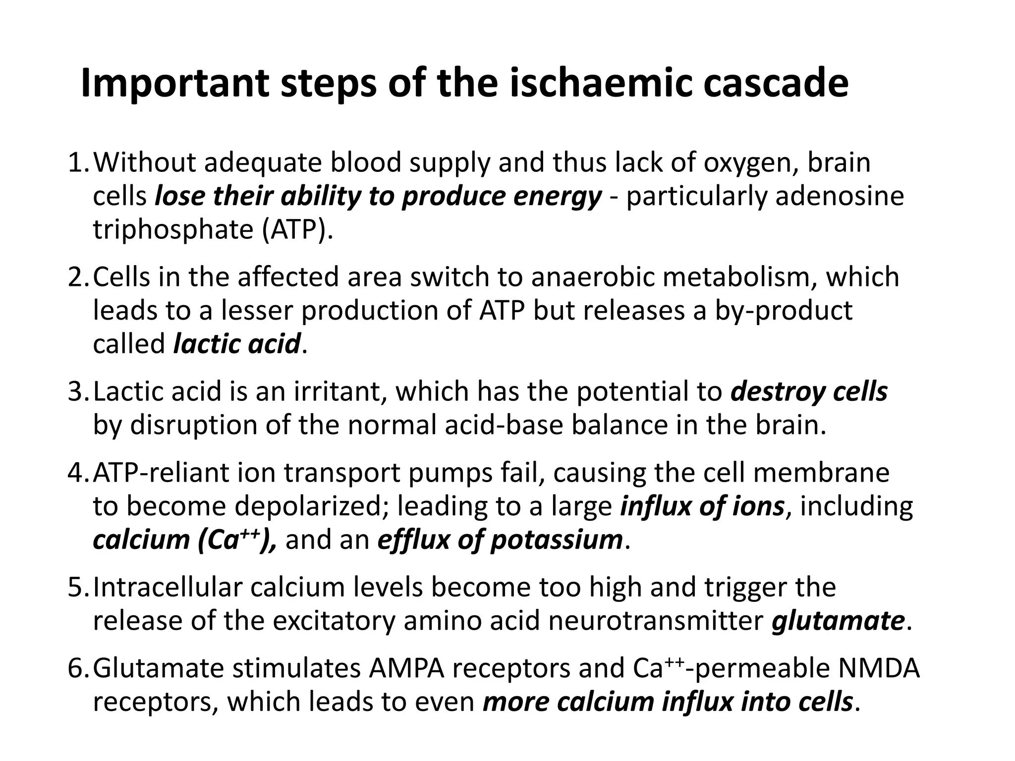 Important steps of the ischaemic cascade
1.Without adequate blood supply and thus lack of oxygen, brain
cells lose their ability to produce energy - particularly adenosine
triphosphate (ATP).
2.Cells in the affected area switch to anaerobic metabolism, which
leads to a lesser production of ATP but releases a by-product
called lactic acid.
3.Lactic acid is an irritant, which has the potential to destroy cells
by disruption of the normal acid-base balance in the brain.
4.ATP-reliant ion transport pumps fail, causing the cell membrane
to become depolarized; leading to a large influx of ions, including
calcium (Ca++), and an efflux of potassium.
5.Intracellular calcium levels become too high and trigger the
release of the excitatory amino acid neurotransmitter glutamate.
6.Glutamate stimulates AMPA receptors and Ca++-permeable NMDA
receptors, which leads to even more calcium influx into cells.
 