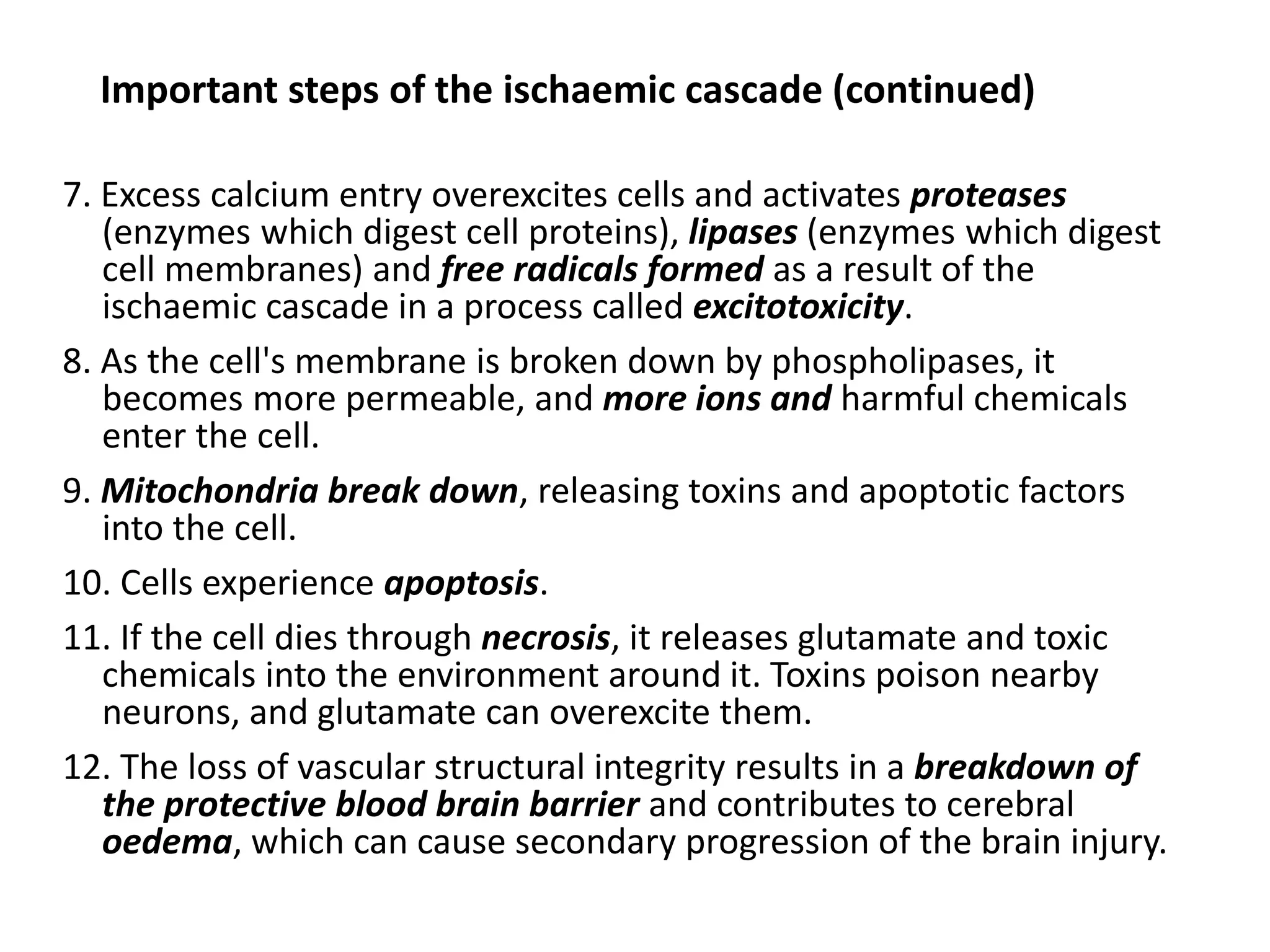 Important steps of the ischaemic cascade (continued)
7. Excess calcium entry overexcites cells and activates proteases
(enzymes which digest cell proteins), lipases (enzymes which digest
cell membranes) and free radicals formed as a result of the
ischaemic cascade in a process called excitotoxicity.
8. As the cell's membrane is broken down by phospholipases, it
becomes more permeable, and more ions and harmful chemicals
enter the cell.
9. Mitochondria break down, releasing toxins and apoptotic factors
into the cell.
10. Cells experience apoptosis.
11. If the cell dies through necrosis, it releases glutamate and toxic
chemicals into the environment around it. Toxins poison nearby
neurons, and glutamate can overexcite them.
12. The loss of vascular structural integrity results in a breakdown of
the protective blood brain barrier and contributes to cerebral
oedema, which can cause secondary progression of the brain injury.
 