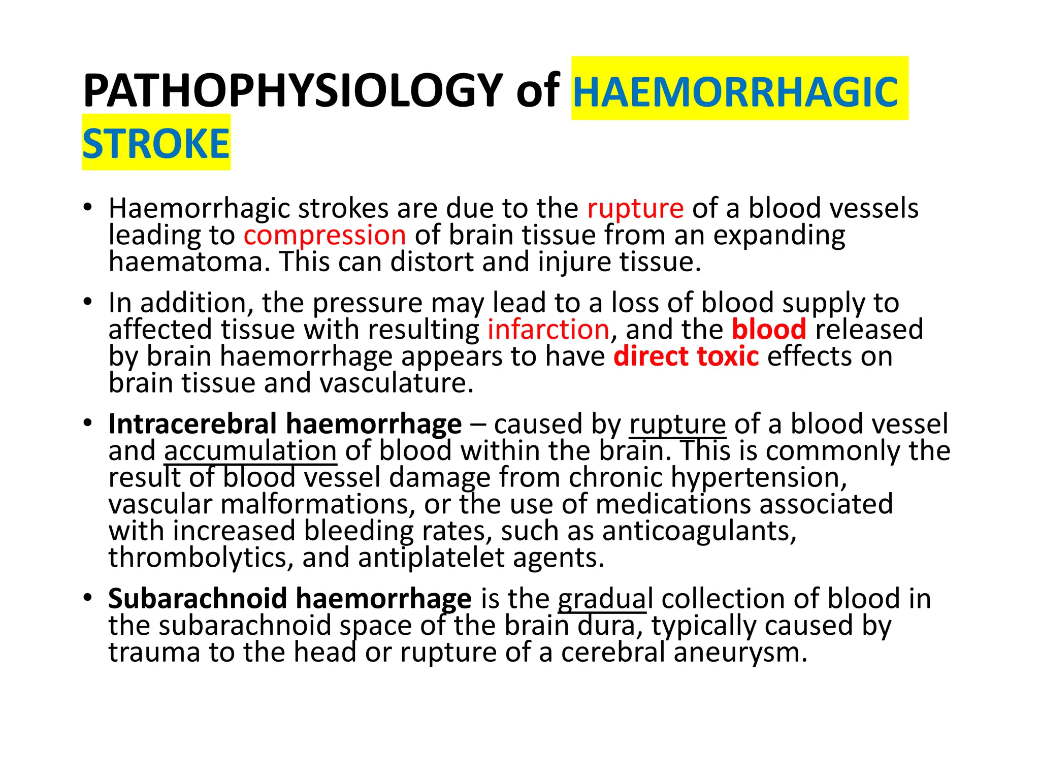 PATHOPHYSIOLOGY of HAEMORRHAGIC
STROKE
• Haemorrhagic strokes are due to the rupture of a blood vessels
leading to compression of brain tissue from an expanding
haematoma. This can distort and injure tissue.
• In addition, the pressure may lead to a loss of blood supply to
affected tissue with resulting infarction, and the blood released
by brain haemorrhage appears to have direct toxic effects on
brain tissue and vasculature.
• Intracerebral haemorrhage – caused by rupture of a blood vessel
and accumulation of blood within the brain. This is commonly the
result of blood vessel damage from chronic hypertension,
vascular malformations, or the use of medications associated
with increased bleeding rates, such as anticoagulants,
thrombolytics, and antiplatelet agents.
• Subarachnoid haemorrhage is the gradual collection of blood in
the subarachnoid space of the brain dura, typically caused by
trauma to the head or rupture of a cerebral aneurysm.
 