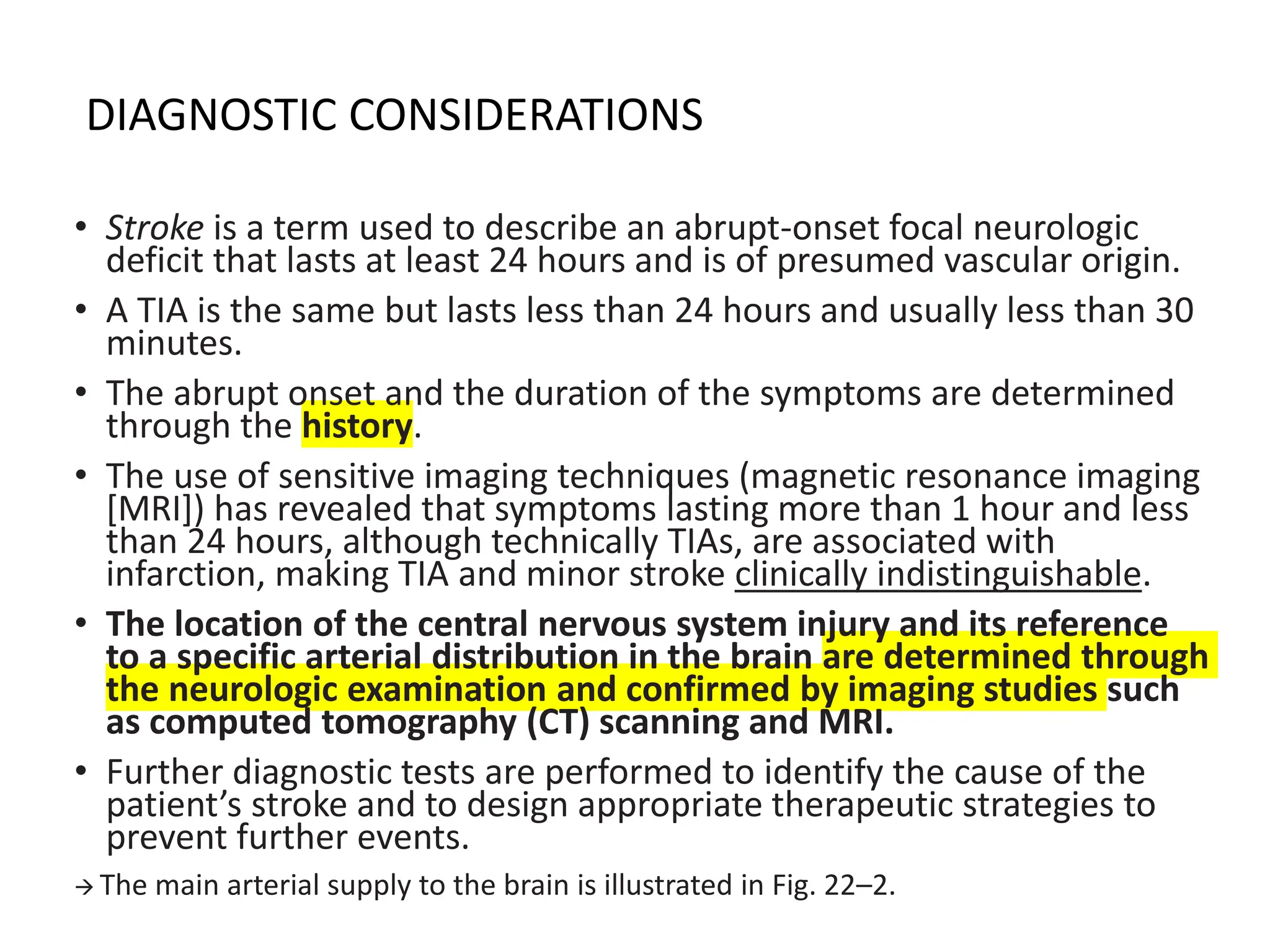 DIAGNOSTIC CONSIDERATIONS
• Stroke is a term used to describe an abrupt-onset focal neurologic
deficit that lasts at least 24 hours and is of presumed vascular origin.
• A TIA is the same but lasts less than 24 hours and usually less than 30
minutes.
• The abrupt onset and the duration of the symptoms are determined
through the history.
• The use of sensitive imaging techniques (magnetic resonance imaging
[MRI]) has revealed that symptoms lasting more than 1 hour and less
than 24 hours, although technically TIAs, are associated with
infarction, making TIA and minor stroke clinically indistinguishable.
• The location of the central nervous system injury and its reference
to a specific arterial distribution in the brain are determined through
the neurologic examination and confirmed by imaging studies such
as computed tomography (CT) scanning and MRI.
• Further diagnostic tests are performed to identify the cause of the
patient’s stroke and to design appropriate therapeutic strategies to
prevent further events.
→ The main arterial supply to the brain is illustrated in Fig. 22–2.
 