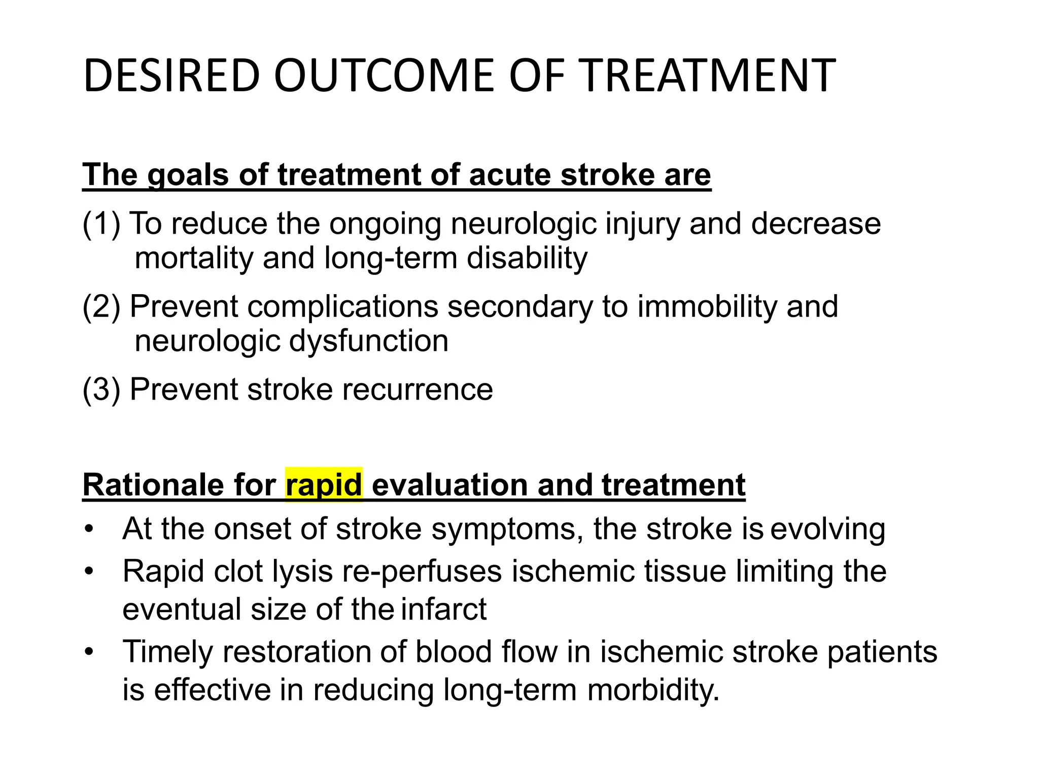 DESIRED OUTCOME OF TREATMENT
The goals of treatment of acute stroke are
(1) To reduce the ongoing neurologic injury and decrease
mortality and long-term disability
(2) Prevent complications secondary to immobility and
neurologic dysfunction
(3) Prevent stroke recurrence
Rationale for rapid evaluation and treatment
• At the onset of stroke symptoms, the stroke is evolving
• Rapid clot lysis re-perfuses ischemic tissue limiting the
eventual size of the infarct
• Timely restoration of blood flow in ischemic stroke patients
is effective in reducing long-term morbidity.
 