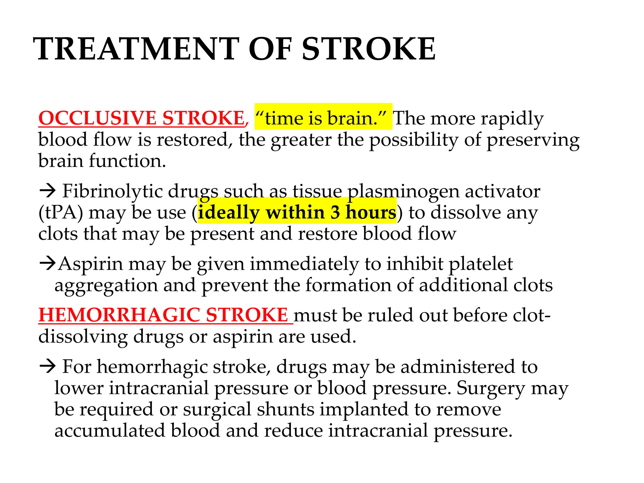 TREATMENT OF STROKE
OCCLUSIVE STROKE, “time is brain.” The more rapidly
blood flow is restored, the greater the possibility of preserving
brain function.
→ Fibrinolytic drugs such as tissue plasminogen activator
(tPA) may be use (ideally within 3 hours) to dissolve any
clots that may be present and restore blood flow
→Aspirin may be given immediately to inhibit platelet
aggregation and prevent the formation of additional clots
HEMORRHAGIC STROKE must be ruled out before clot-
dissolving drugs or aspirin are used.
→ For hemorrhagic stroke, drugs may be administered to
lower intracranial pressure or blood pressure. Surgery may
be required or surgical shunts implanted to remove
accumulated blood and reduce intracranial pressure.
 