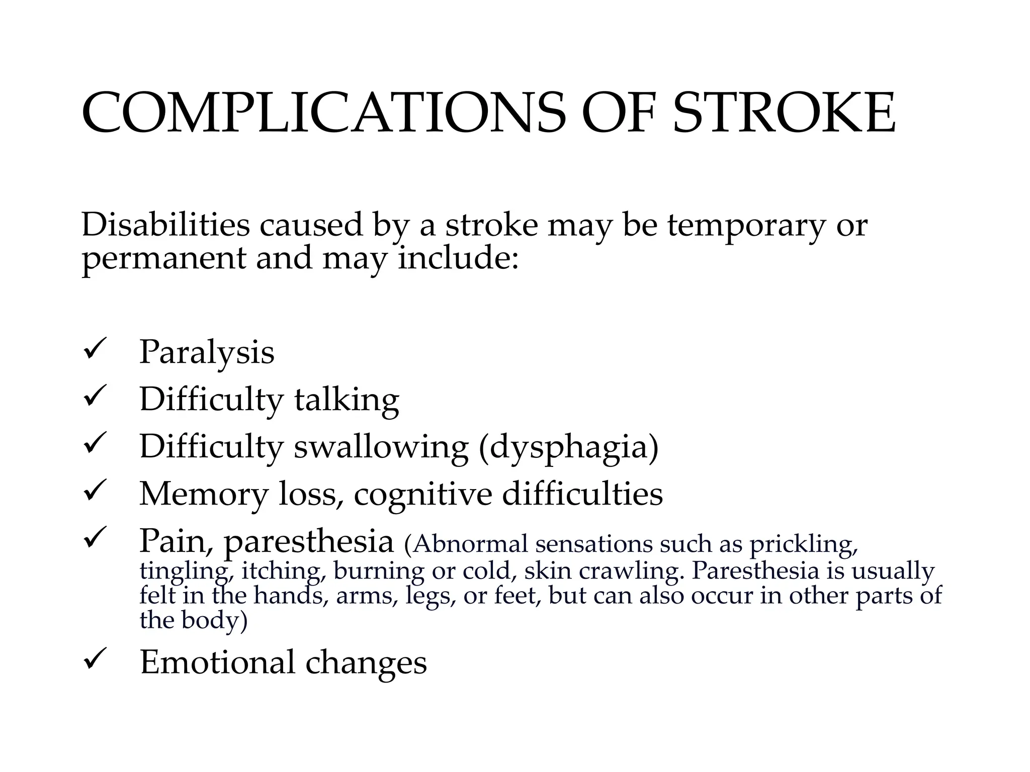 COMPLICATIONS OF STROKE
Disabilities caused by a stroke may be temporary or
permanent and may include:
✓ Paralysis
✓ Difficulty talking
✓ Difficulty swallowing (dysphagia)
✓ Memory loss, cognitive difficulties
✓ Pain, paresthesia (Abnormal sensations such as prickling,
tingling, itching, burning or cold, skin crawling. Paresthesia is usually
felt in the hands, arms, legs, or feet, but can also occur in other parts of
the body)
✓ Emotional changes
 