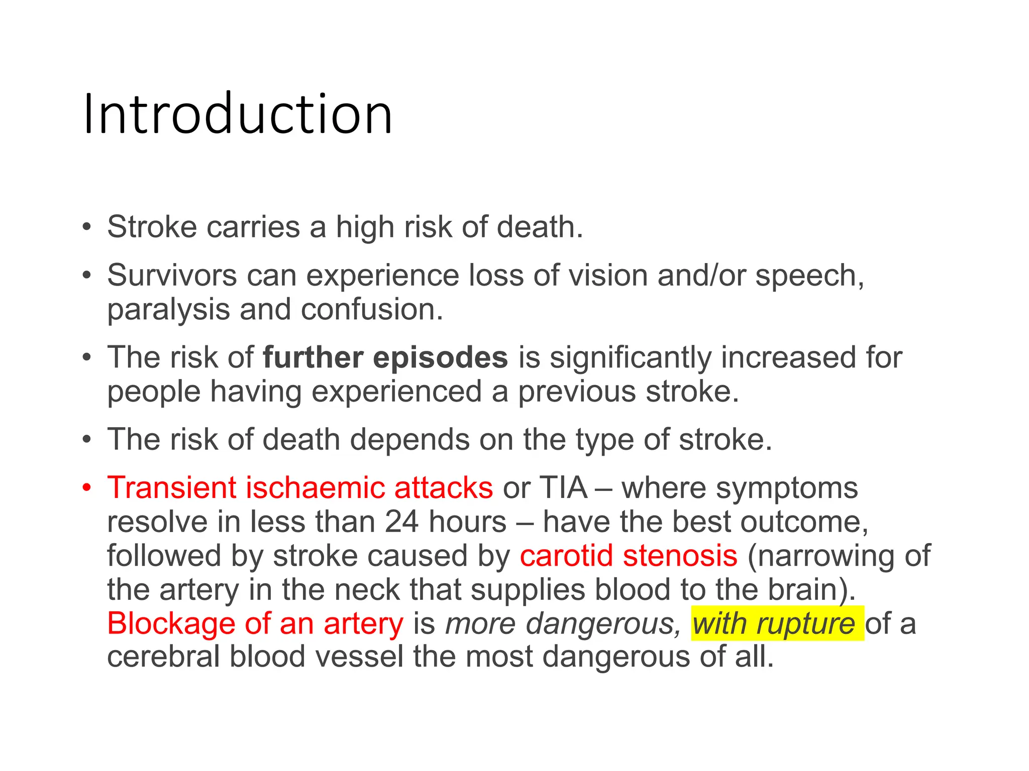 Introduction
• Stroke carries a high risk of death.
• Survivors can experience loss of vision and/or speech,
paralysis and confusion.
• The risk of further episodes is significantly increased for
people having experienced a previous stroke.
• The risk of death depends on the type of stroke.
• Transient ischaemic attacks or TIA – where symptoms
resolve in less than 24 hours – have the best outcome,
followed by stroke caused by carotid stenosis (narrowing of
the artery in the neck that supplies blood to the brain).
Blockage of an artery is more dangerous, with rupture of a
cerebral blood vessel the most dangerous of all.
 