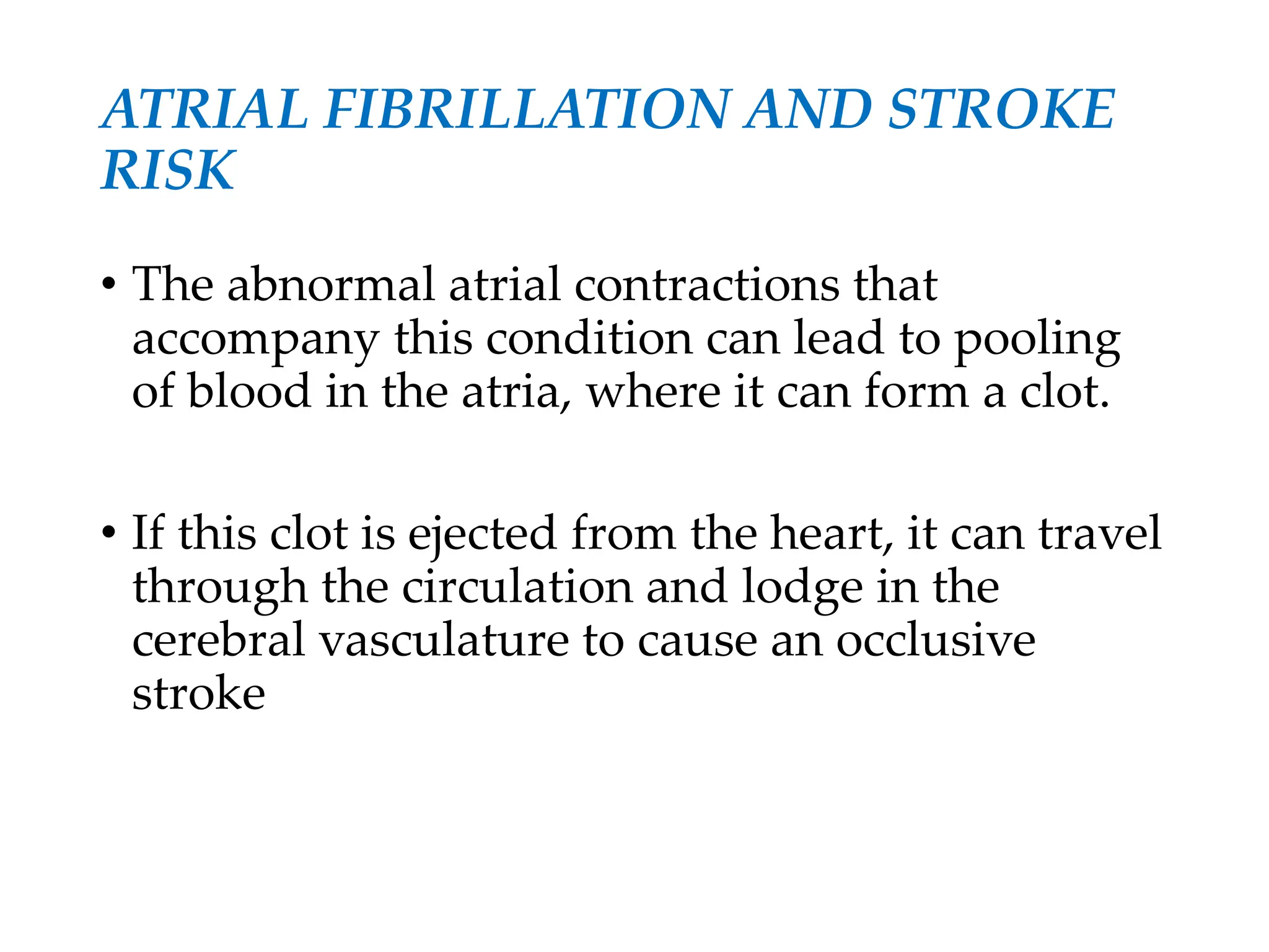 ATRIAL FIBRILLATION AND STROKE
RISK
• The abnormal atrial contractions that
accompany this condition can lead to pooling
of blood in the atria, where it can form a clot.
• If this clot is ejected from the heart, it can travel
through the circulation and lodge in the
cerebral vasculature to cause an occlusive
stroke
 