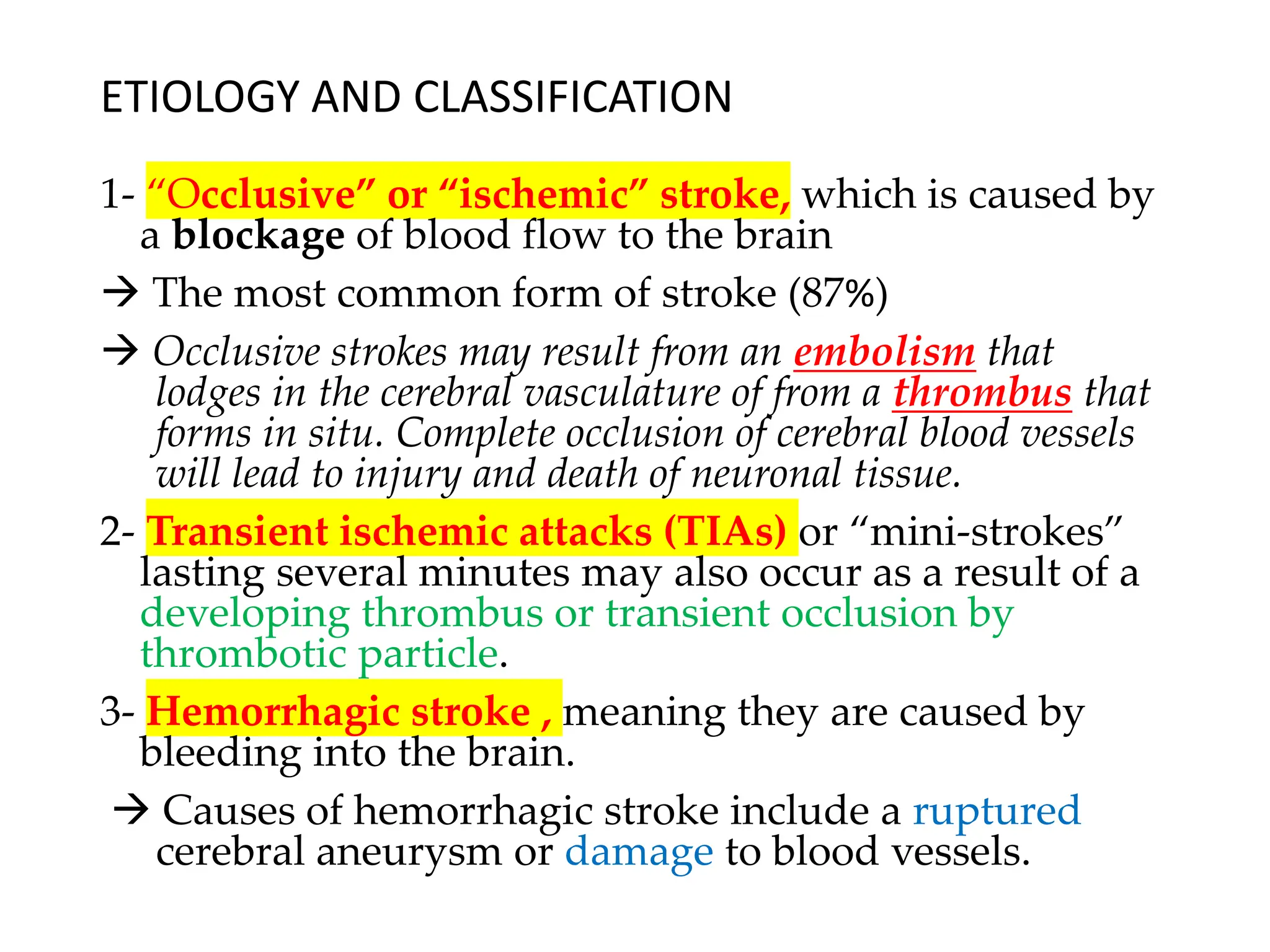 ETIOLOGY AND CLASSIFICATION
1- “Occlusive” or “ischemic” stroke, which is caused by
a blockage of blood flow to the brain
→ The most common form of stroke (87%)
→ Occlusive strokes may result from an embolism that
lodges in the cerebral vasculature of from a thrombus that
forms in situ. Complete occlusion of cerebral blood vessels
will lead to injury and death of neuronal tissue.
2- Transient ischemic attacks (TIAs) or “mini-strokes”
lasting several minutes may also occur as a result of a
developing thrombus or transient occlusion by
thrombotic particle.
3- Hemorrhagic stroke , meaning they are caused by
bleeding into the brain.
→ Causes of hemorrhagic stroke include a ruptured
cerebral aneurysm or damage to blood vessels.
 