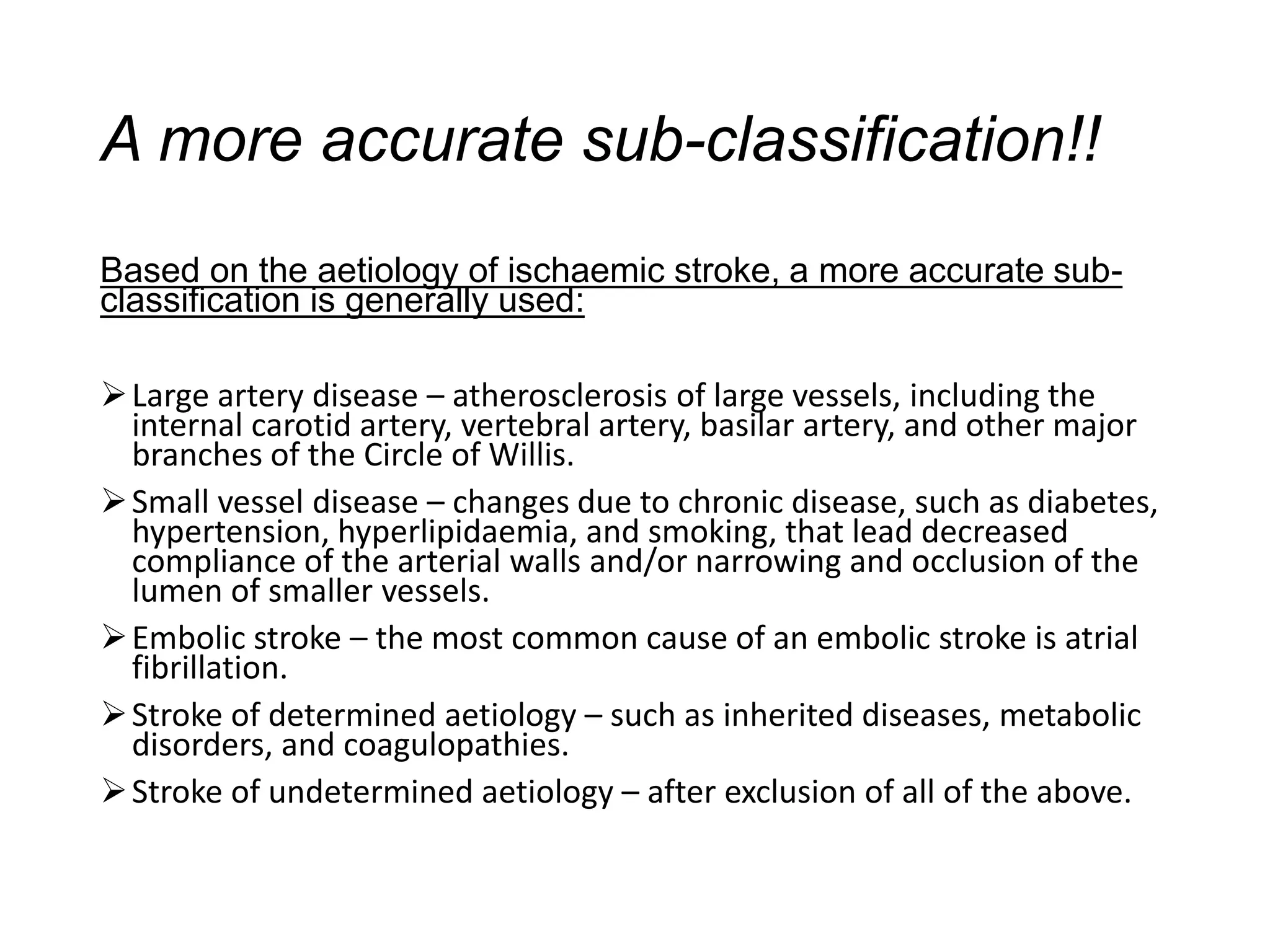A more accurate sub-classification!!
Based on the aetiology of ischaemic stroke, a more accurate sub-
classification is generally used:
➢Large artery disease – atherosclerosis of large vessels, including the
internal carotid artery, vertebral artery, basilar artery, and other major
branches of the Circle of Willis.
➢Small vessel disease – changes due to chronic disease, such as diabetes,
hypertension, hyperlipidaemia, and smoking, that lead decreased
compliance of the arterial walls and/or narrowing and occlusion of the
lumen of smaller vessels.
➢Embolic stroke – the most common cause of an embolic stroke is atrial
fibrillation.
➢Stroke of determined aetiology – such as inherited diseases, metabolic
disorders, and coagulopathies.
➢Stroke of undetermined aetiology – after exclusion of all of the above.
 