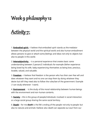 Week9 philosophy12
Activity7:
1. Embodied spirit – I believe that embodied spirit stands as the mediator
between the physical world and the spiritual world and also human embodiment
allows persons to give or attach some feelings and ideas not only to objects but
also to people in this world.
2. Intersubjectivity - is a personal experience that creates basic some
understanding between 2 person/2 individuals for example (father experience
being loved by his wife, baby experiencing themselves as being love, precious,
lovable, valued, and valuable.
3. Freedom – I believe that freedom is the person who has their own free will and
does whatever they want and no one can stop them by doing whatever they
desire but still they need also to follow the rules/law of the government. Example
( I can study whenever I want).
4. Environment - is the study of the moral relationship between human beings
with the environment and non-human contents.
5. Society – this is the group of people/individuals involved in social interaction
or a large social group sharing the same social territory.
6. Death – for me death is the life’s ending of the people not only to people but
also to natures and animals I believe also death can separate our soul from our
 