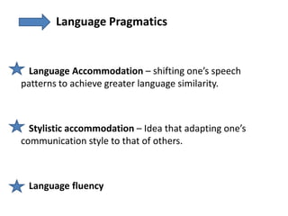 Language Pragmatics


  Language Accommodation – shifting one’s speech
patterns to achieve greater language similarity.



  Stylistic accommodation – Idea that adapting one’s
communication style to that of others.



 Language fluency
 