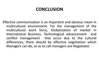 CONCLUSION

Effective communication is an important and obvious mean in
   multicultural environment. For the management of the
   multicultural work force, Globalization of market in
   International Business, Technological advancement and
   conflict management that occur due to the cultural
   differences, there should be effective negotiation which
   Managers can do, so as to call managers are Negotiator.
 