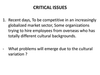 CRITICAL ISSUES

1. Recent days, To be competitive in an increasingly
   globalized market sector, Some organizations
   trying to hire employees from overseas who has
   totally different cultural backgrounds.

- What problems will emerge due to the cultural
  variation ?
 