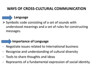 WAYS OF CROSS-CULTURAL COMMUNICATION

      Language
 Symbolic code consisting of a set of sounds with
  understood meanings and a set of rules for constructing
  messages.

        Importance of Language
-   Negotiate issues related to International business
-   Recognize and understanding of cultural diversity
-   Tools to share thoughts and ideas
-   Represents of a fundamental expression of social identity.
 