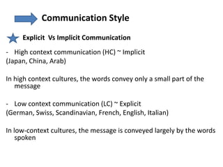 Communication Style
     Explicit Vs Implicit Communication
- High context communication (HC) ~ Implicit
(Japan, China, Arab)

In high context cultures, the words convey only a small part of the
   message

- Low context communication (LC) ~ Explicit
(German, Swiss, Scandinavian, French, English, Italian)

In low-context cultures, the message is conveyed largely by the words
    spoken
 