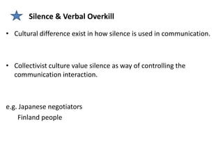 Silence & Verbal Overkill

• Cultural difference exist in how silence is used in communication.



• Collectivist culture value silence as way of controlling the
  communication interaction.



e.g. Japanese negotiators
    Finland people
 