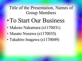 Title of the Presentation, Names of
              Group Members
●   To Start Our Business
●   Makoto Nakamura (s1170031)
●   Masato Nozawa (s1170033)
●   Takahiro Inagawa (s1170049)
 