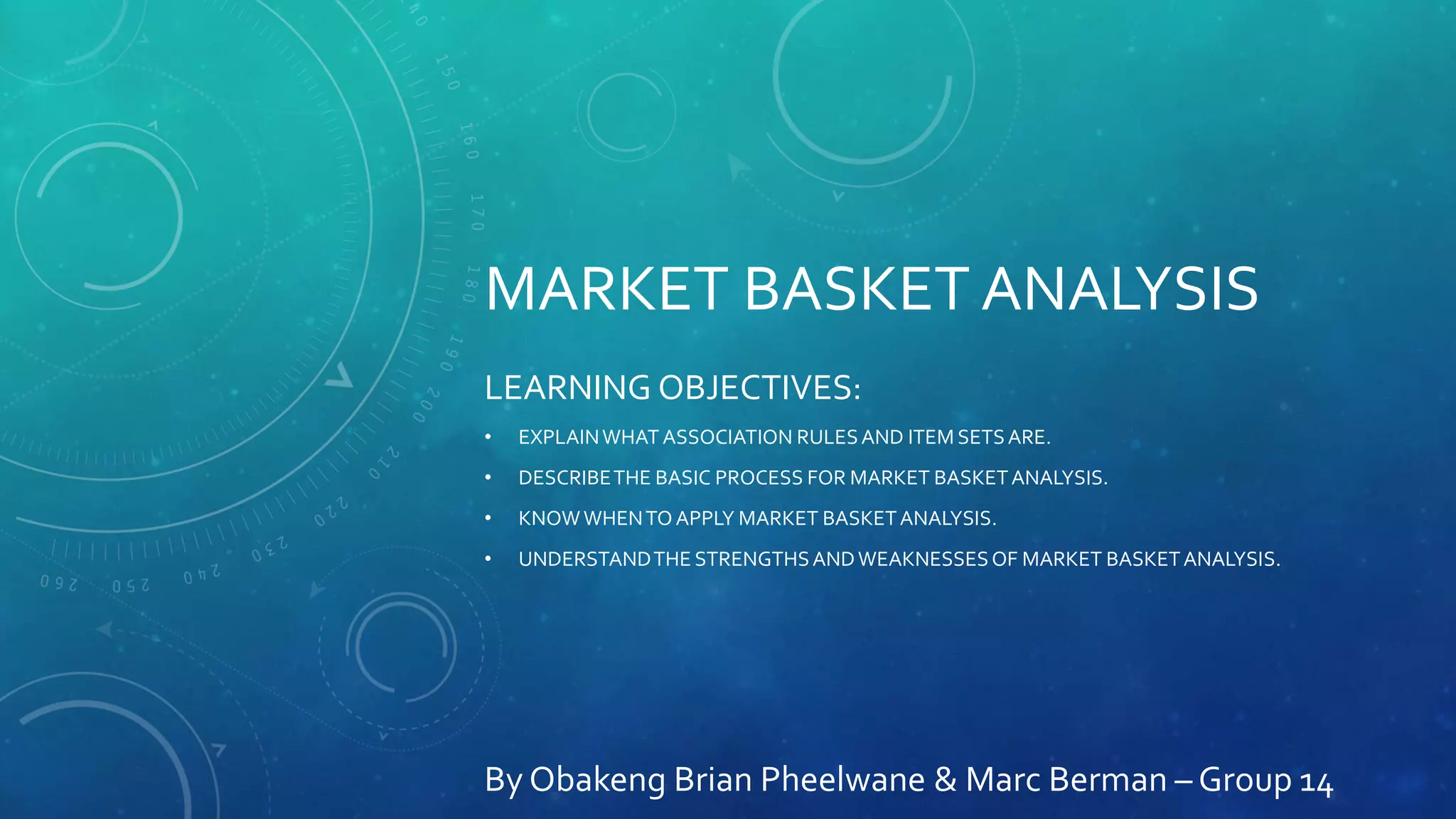 MARKET BASKET ANALYSIS
LEARNING OBJECTIVES:
• EXPLAINWHAT ASSOCIATION RULESAND ITEM SETSARE.
• DESCRIBETHE BASIC PROCESS FOR MARKET BASKETANALYSIS.
• KNOWWHENTOAPPLY MARKET BASKETANALYSIS.
• UNDERSTANDTHE STRENGTHSANDWEAKNESSESOF MARKET BASKETANALYSIS.
By Obakeng Brian Pheelwane & Marc Berman – Group 14
 