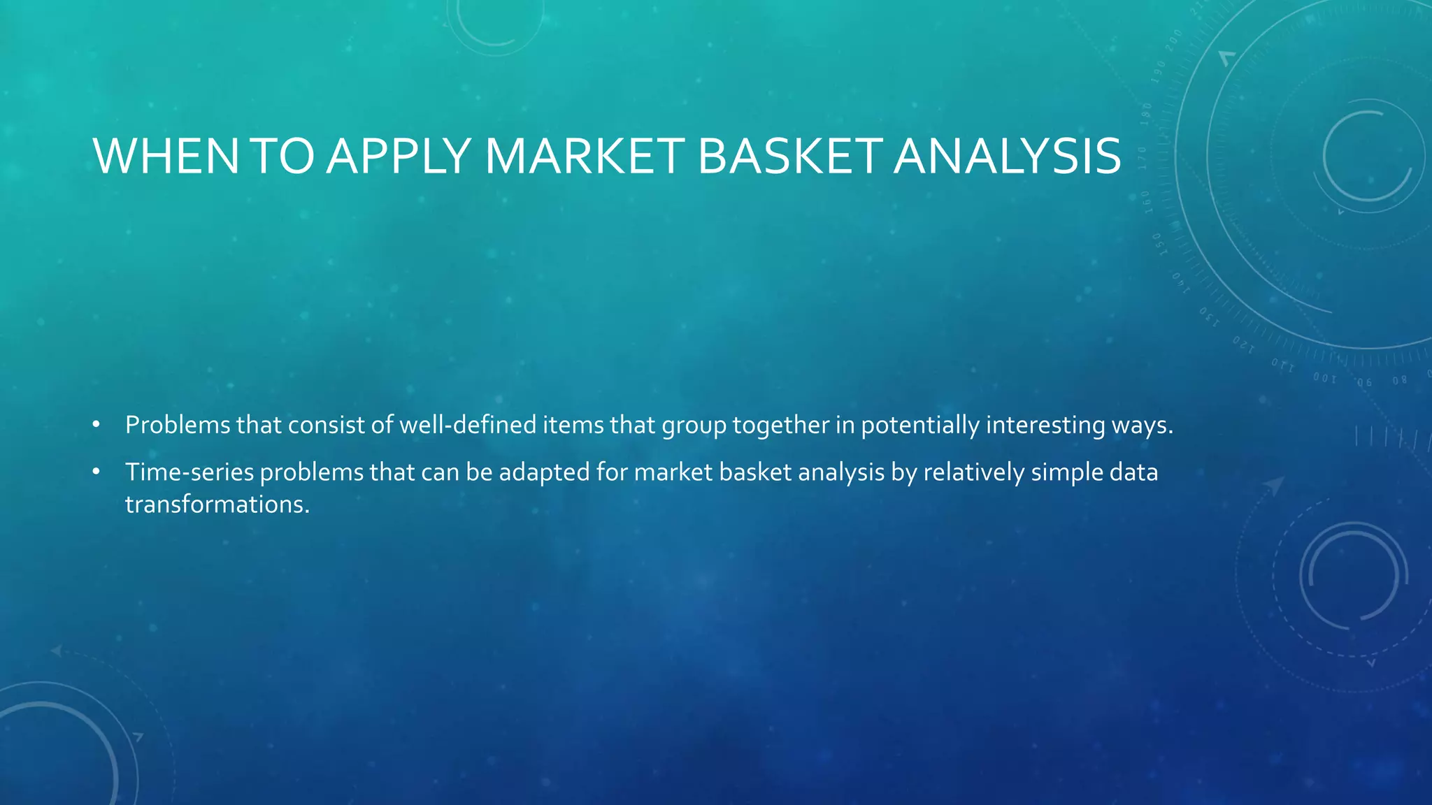 WHENTO APPLY MARKET BASKET ANALYSIS
• Problems that consist of well-defined items that group together in potentially interesting ways.
• Time-series problems that can be adapted for market basket analysis by relatively simple data
transformations.
 