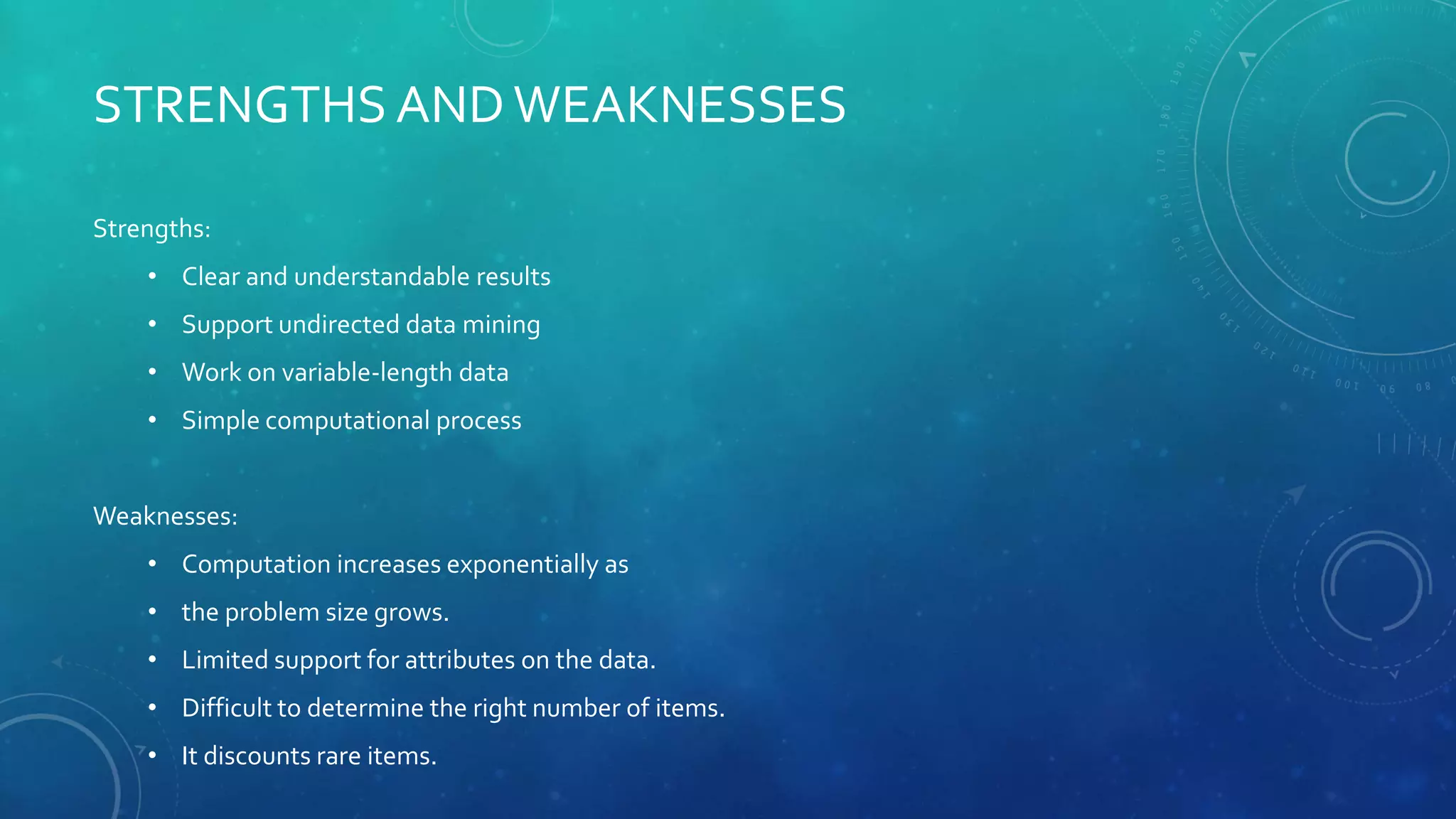 STRENGTHS ANDWEAKNESSES
Strengths:
• Clear and understandable results
• Support undirected data mining
• Work on variable-length data
• Simple computational process
Weaknesses:
• Computation increases exponentially as
• the problem size grows.
• Limited support for attributes on the data.
• Difficult to determine the right number of items.
• It discounts rare items.
 