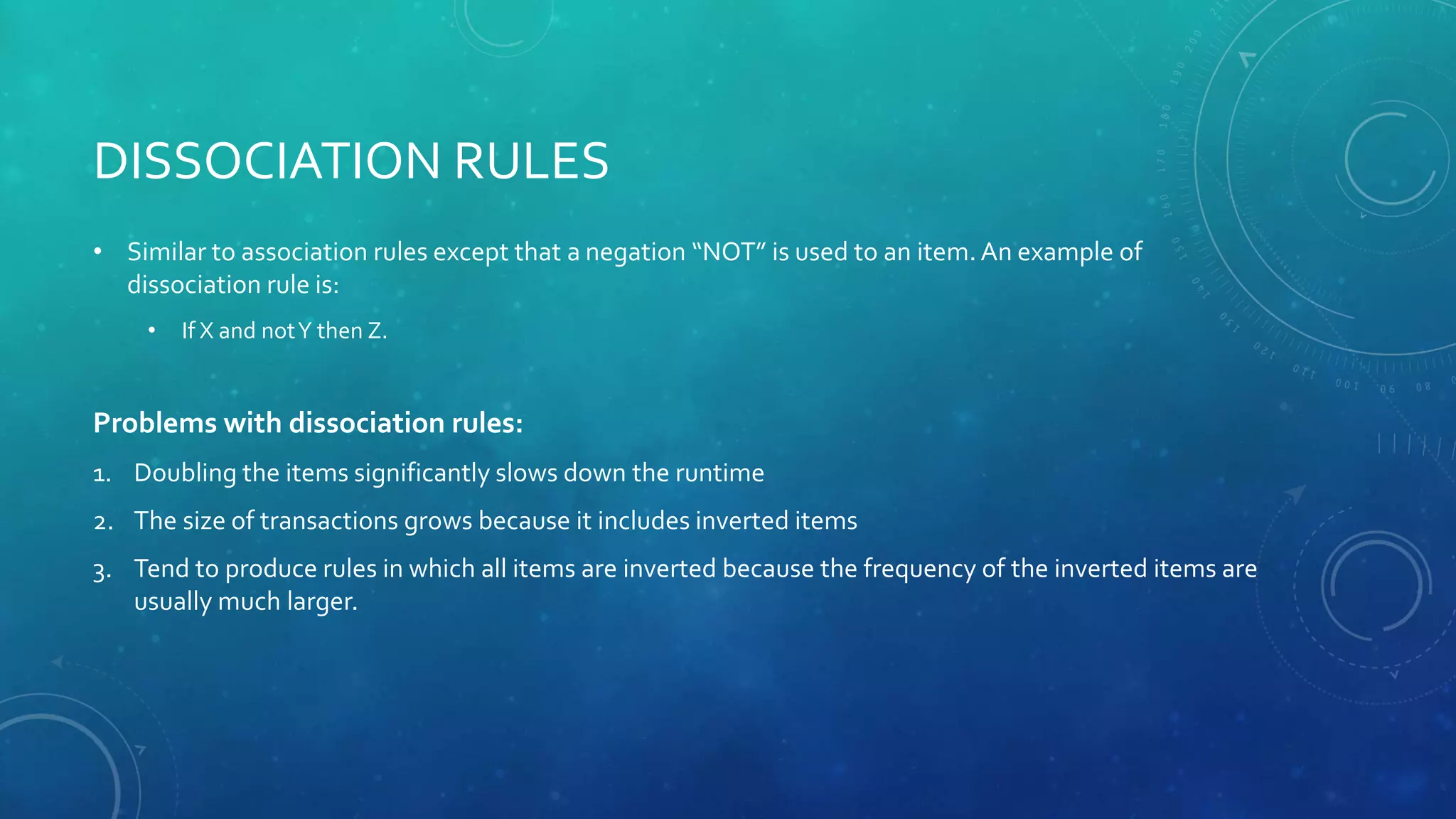 DISSOCIATION RULES
• Similar to association rules except that a negation “NOT” is used to an item. An example of
dissociation rule is:
• If X and notY then Z.
Problems with dissociation rules:
1. Doubling the items significantly slows down the runtime
2. The size of transactions grows because it includes inverted items
3. Tend to produce rules in which all items are inverted because the frequency of the inverted items are
usually much larger.
 