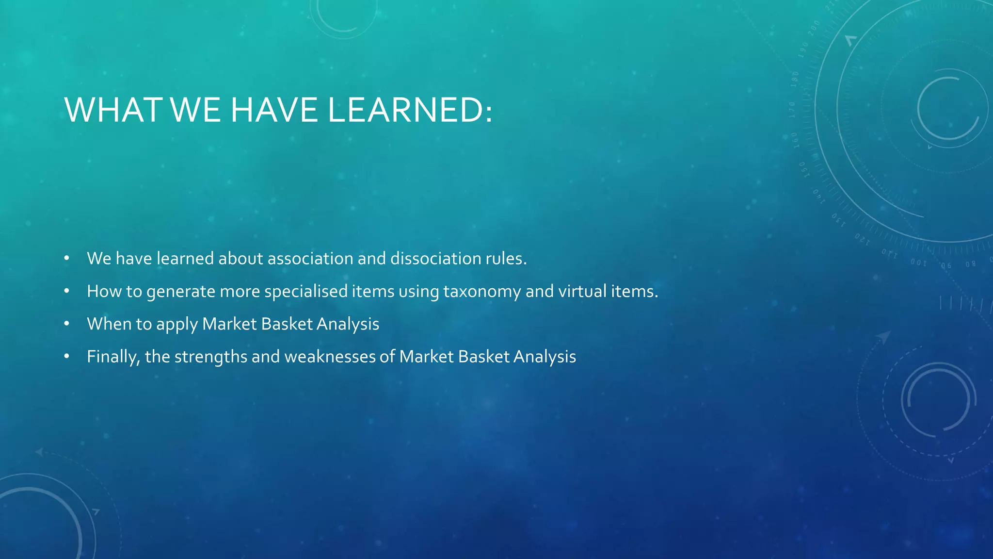 WHATWE HAVE LEARNED:
• We have learned about association and dissociation rules.
• How to generate more specialised items using taxonomy and virtual items.
• When to apply Market Basket Analysis
• Finally, the strengths and weaknesses of Market Basket Analysis
 
