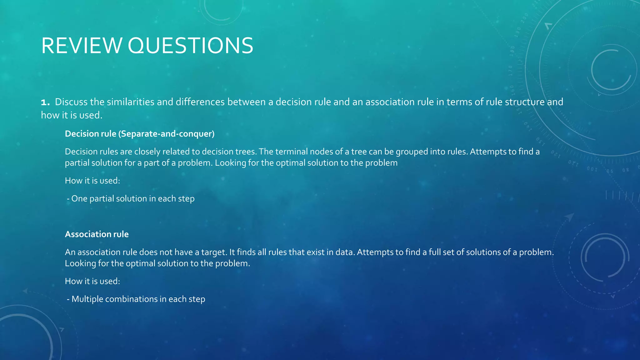 REVIEW QUESTIONS
1. Discuss the similarities and differences between a decision rule and an association rule in terms of rule structure and
how it is used.
Decision rule (Separate-and-conquer)
Decision rules are closely related to decision trees.The terminal nodes of a tree can be grouped into rules. Attempts to find a
partial solution for a part of a problem. Looking for the optimal solution to the problem
How it is used:
- One partial solution in each step
Association rule
An association rule does not have a target. It finds all rules that exist in data. Attempts to find a full set of solutions of a problem.
Looking for the optimal solution to the problem.
How it is used:
- Multiple combinations in each step
 