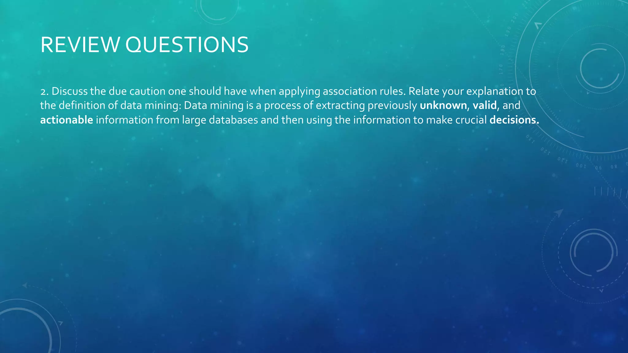 2. Discuss the due caution one should have when applying association rules. Relate your explanation to
the definition of data mining: Data mining is a process of extracting previously unknown, valid, and
actionable information from large databases and then using the information to make crucial decisions.
REVIEW QUESTIONS
 