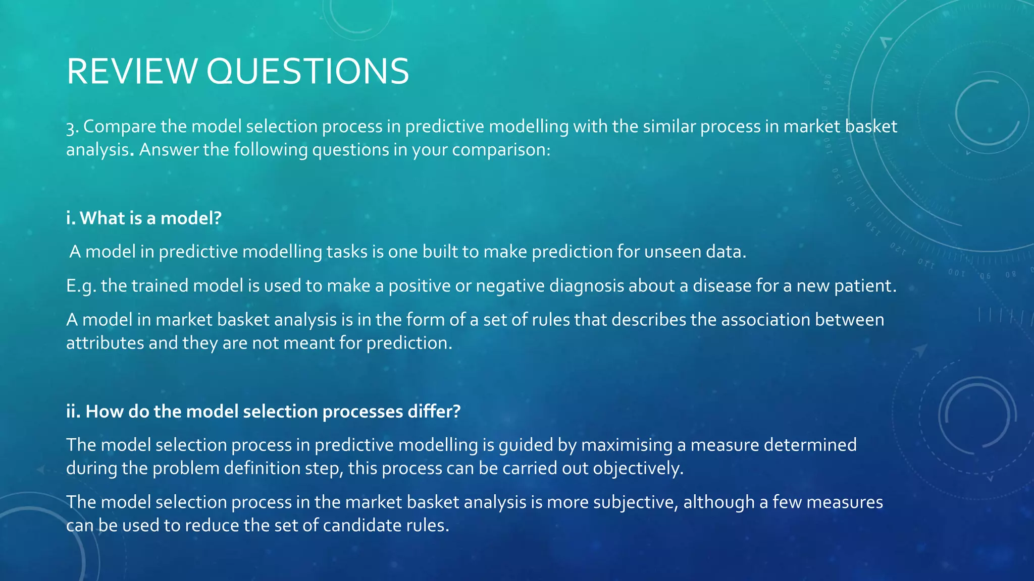 3. Compare the model selection process in predictive modelling with the similar process in market basket
analysis. Answer the following questions in your comparison:
i. What is a model?
A model in predictive modelling tasks is one built to make prediction for unseen data.
E.g. the trained model is used to make a positive or negative diagnosis about a disease for a new patient.
A model in market basket analysis is in the form of a set of rules that describes the association between
attributes and they are not meant for prediction.
ii. How do the model selection processes differ?
The model selection process in predictive modelling is guided by maximising a measure determined
during the problem definition step, this process can be carried out objectively.
The model selection process in the market basket analysis is more subjective, although a few measures
can be used to reduce the set of candidate rules.
REVIEW QUESTIONS
 