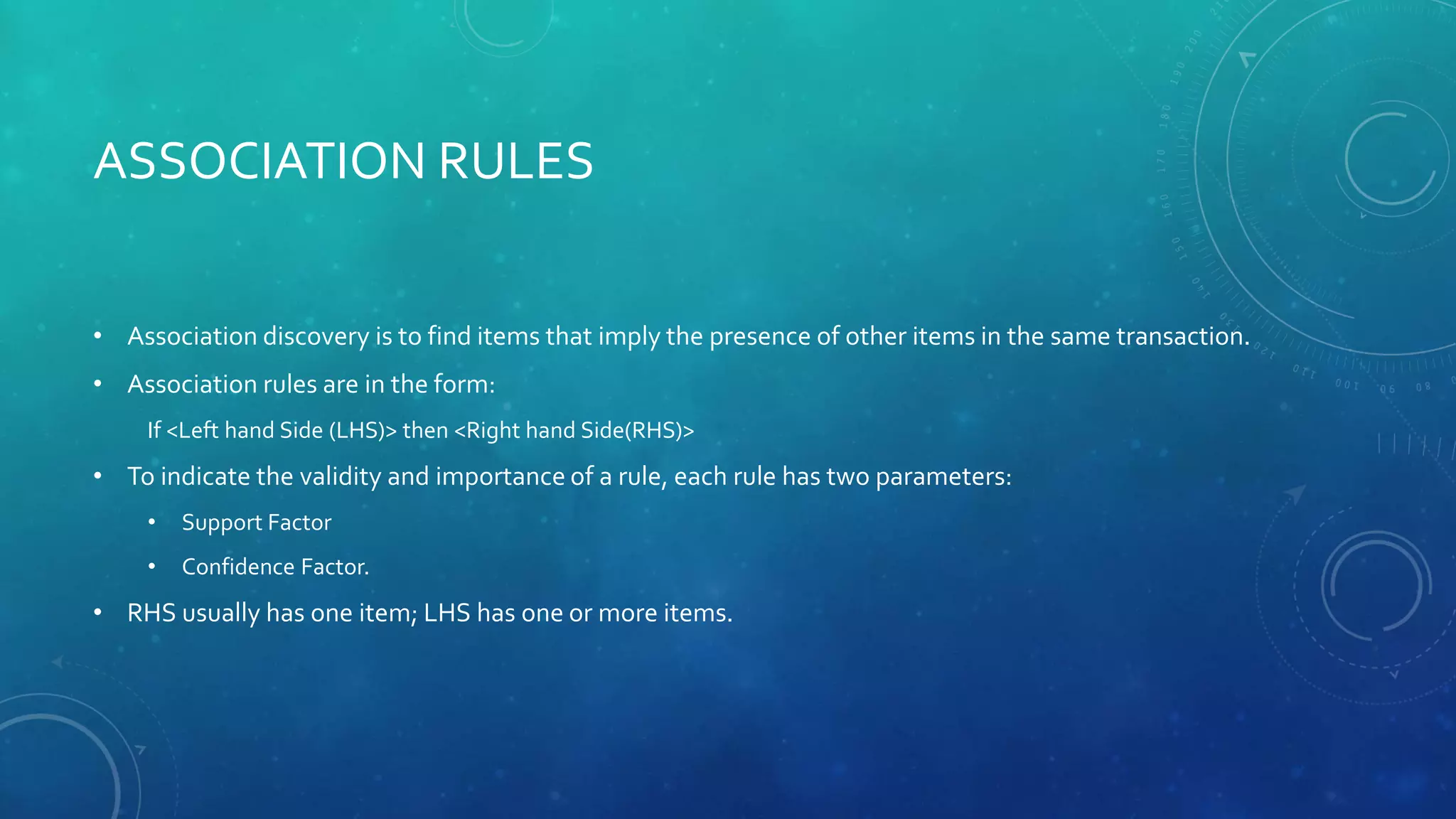 ASSOCIATION RULES
• Association discovery is to find items that imply the presence of other items in the same transaction.
• Association rules are in the form:
If <Left hand Side (LHS)> then <Right hand Side(RHS)>
• To indicate the validity and importance of a rule, each rule has two parameters:
• Support Factor
• Confidence Factor.
• RHS usually has one item; LHS has one or more items.
 