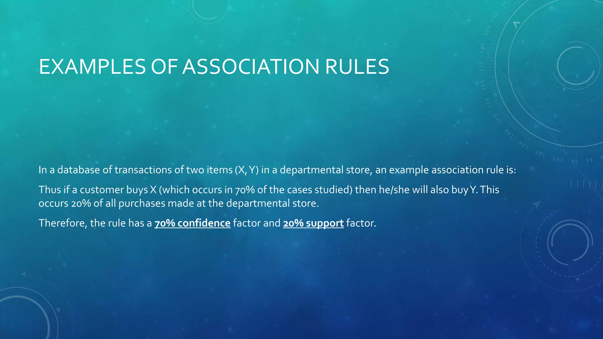 EXAMPLES OF ASSOCIATION RULES
In a database of transactions of two items (X,Y) in a departmental store, an example association rule is:
Thus if a customer buys X (which occurs in 70% of the cases studied) then he/she will also buyY.This
occurs 20% of all purchases made at the departmental store.
Therefore, the rule has a 70% confidence factor and 20% support factor.
 