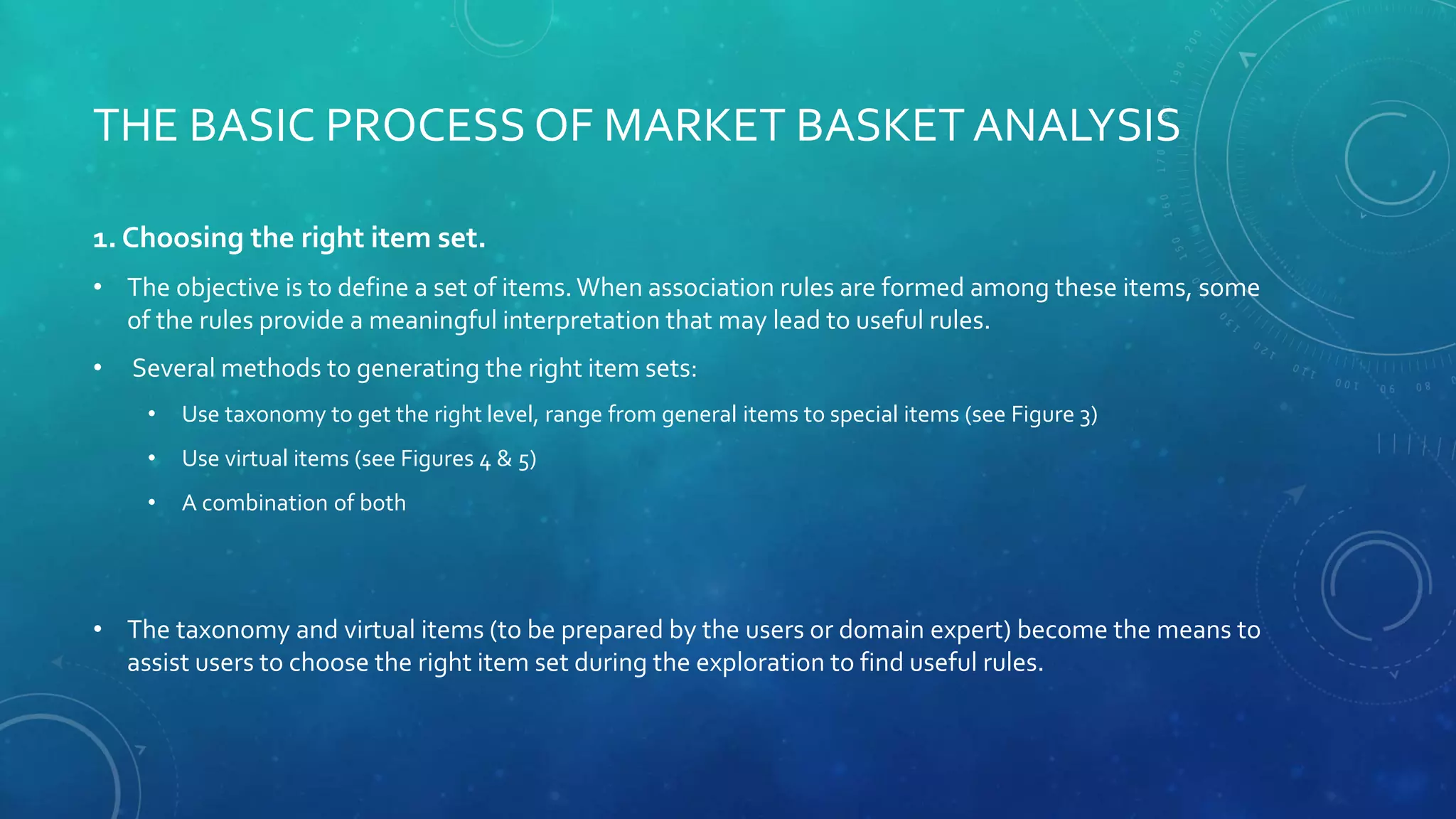 THE BASIC PROCESS OF MARKET BASKET ANALYSIS
1. Choosing the right item set.
• The objective is to define a set of items.When association rules are formed among these items, some
of the rules provide a meaningful interpretation that may lead to useful rules.
• Several methods to generating the right item sets:
• Use taxonomy to get the right level, range from general items to special items (see Figure 3)
• Use virtual items (see Figures 4 & 5)
• A combination of both
• The taxonomy and virtual items (to be prepared by the users or domain expert) become the means to
assist users to choose the right item set during the exploration to find useful rules.
 