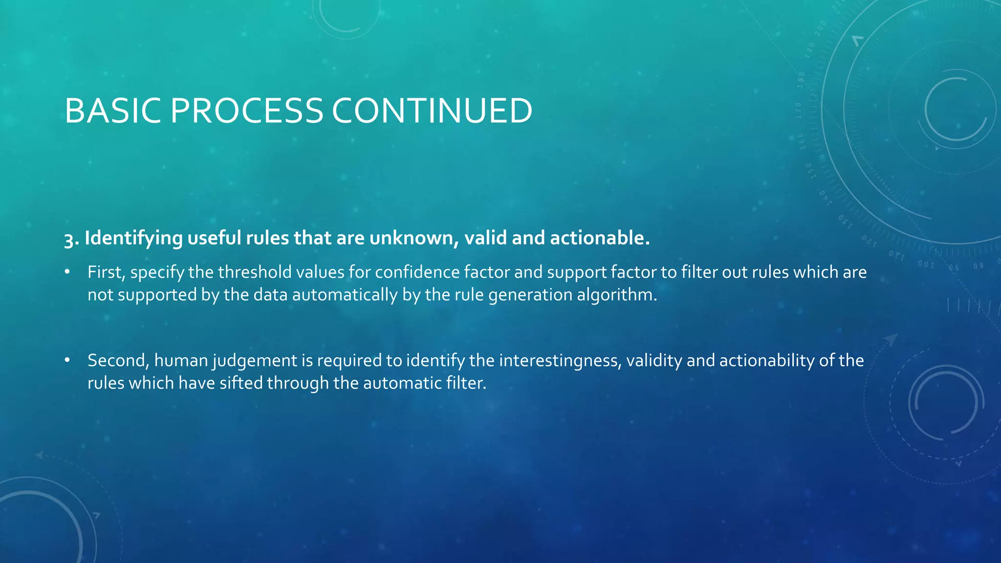BASIC PROCESS CONTINUED
3. Identifying useful rules that are unknown, valid and actionable.
• First, specify the threshold values for confidence factor and support factor to filter out rules which are
not supported by the data automatically by the rule generation algorithm.
• Second, human judgement is required to identify the interestingness, validity and actionability of the
rules which have sifted through the automatic filter.
 