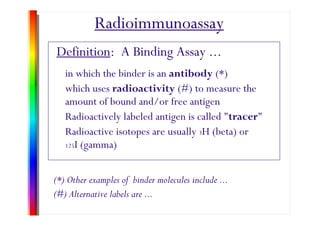 Radioimmunoassay
Definition: A Binding Assay ...
in which the binder is an antibody (*)
hi h radioactivity (#) t thwhich uses radioactivity (#) to measure the
amount of bound and/or free antigen
d l l b l d ll d " "Radioactively labeled antigen is called "tracer"
Radioactive isotopes are usually 3H (beta) or
125I (gamma)
(*) Other examples of binder molecules include ...
#(#) Alternative labels are ...
 