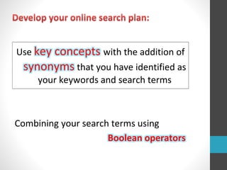 Use key concepts with the addition of
synonyms that you have identified as
your keywords and search terms
Combining your search terms using
Boolean operators
 