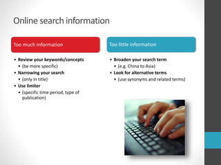 Online search information
Too much information
• Review your keywords/concepts
• (be more specific)
• Narrowing your search
• (only in title)
• Use limiter
• (specific time period, type of
publication)
Too little information
• Broaden your search term
• (e.g. China to Asia)
• Look for alternative terms
• (use synonyms and related terms)
 