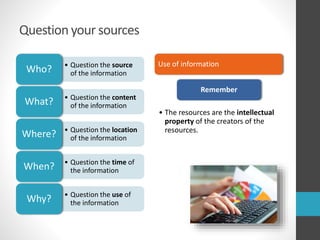 Question your sources
• Question the source
of the informationWho?
• Question the content
of the informationWhat?
• Question the location
of the informationWhere?
• Question the time of
the informationWhen?
• Question the use of
the informationWhy?
Use of information
Remember
• The resources are the intellectual
property of the creators of the
resources.
 