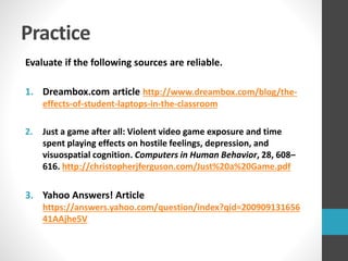 Practice
Evaluate if the following sources are reliable.
1. Dreambox.com article http://www.dreambox.com/blog/the-
effects-of-student-laptops-in-the-classroom
2. Just a game after all: Violent video game exposure and time
spent playing effects on hostile feelings, depression, and
visuospatial cognition. Computers in Human Behavior, 28, 608–
616. http://christopherjferguson.com/Just%20a%20Game.pdf
3. Yahoo Answers! Article
https://answers.yahoo.com/question/index?qid=200909131656
41AAjhe5V
 