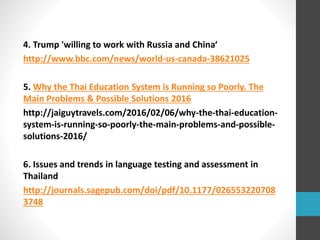 4. Trump 'willing to work with Russia and China‘
http://www.bbc.com/news/world-us-canada-38621025
5. Why the Thai Education System is Running so Poorly. The
Main Problems & Possible Solutions 2016
http://jaiguytravels.com/2016/02/06/why-the-thai-education-
system-is-running-so-poorly-the-main-problems-and-possible-
solutions-2016/
6. Issues and trends in language testing and assessment in
Thailand
http://journals.sagepub.com/doi/pdf/10.1177/026553220708
3748
 