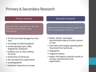 Primary & SecondaryResearch
Primary research
Materials that originate from the time
and place of the events being
investigated.
• TV, film and video footage from the
time
• recordings of radio broadcasts
• remaining body parts, DNA,
fingerprints, footprints
• artifacts such as tools, pottery,
furniture
• testimonies of witnesses
• the raw data from experiments
• autobiographies
• individual responses to surveys
Secondary research
Materials written or produced about the
event, usually some time later.
• books, articles, web pages,
documentaries about an event, person
or item
• interviews with people reporting what
they heard from witnesses
• biographies
• magazine articles
• papers and reports using the results of
surveys, questionnaires and
experiments
 