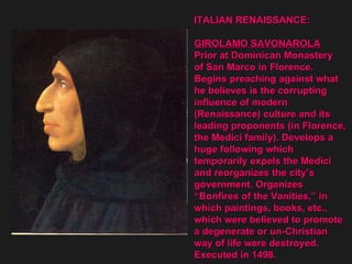 ITALIAN RENAISSANCE: GIROLAMO SAVONAROLA Prior at Dominican Monastery  of San Marco in Florence. Begins preaching against what he believes is the corrupting  influence of modern  (Renaissance) culture and its  leading proponents (in Florence,  the Medici family). Develops a  huge following which  temporarily expels the Medici  and reorganizes the city’s  government. Organizes  “ Bonfires of the Vanities,” in  which paintings, books, etc.,  which were believed to promote  a degenerate or un-Christian  way of life were destroyed.  Executed in 1498.  